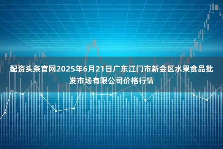 配资头条官网2025年6月21日广东江门市新会区水果食品批发市场有限公司价格行情