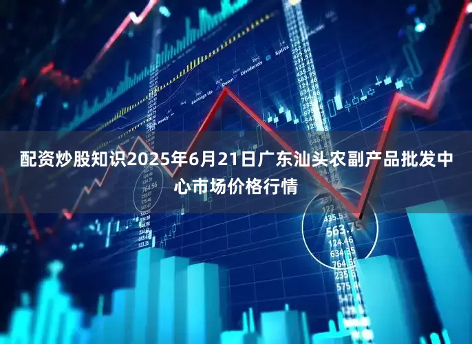 配资炒股知识2025年6月21日广东汕头农副产品批发中心市场价格行情