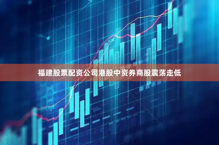 福建股票配资公司港股中资券商股震荡走低