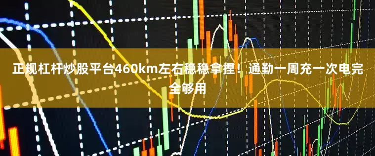 正规杠杆炒股平台460km左右稳稳拿捏！通勤一周充一次电完全够用