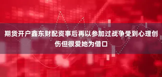 期货开户鑫东财配资事后再以参加过战争受到心理创伤但很爱她为借口