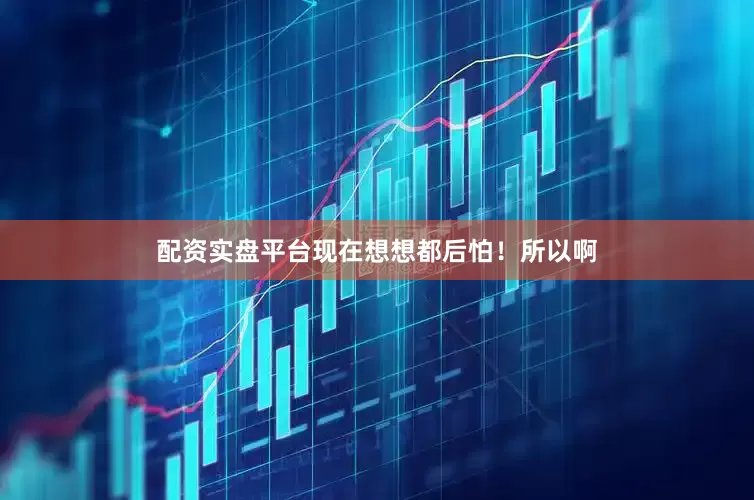配资实盘平台现在想想都后怕！所以啊