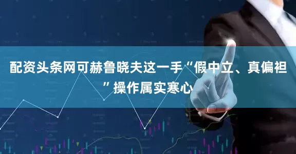 配资头条网可赫鲁晓夫这一手“假中立、真偏袒”操作属实寒心