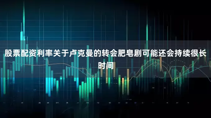 股票配资利率关于卢克曼的转会肥皂剧可能还会持续很长时间