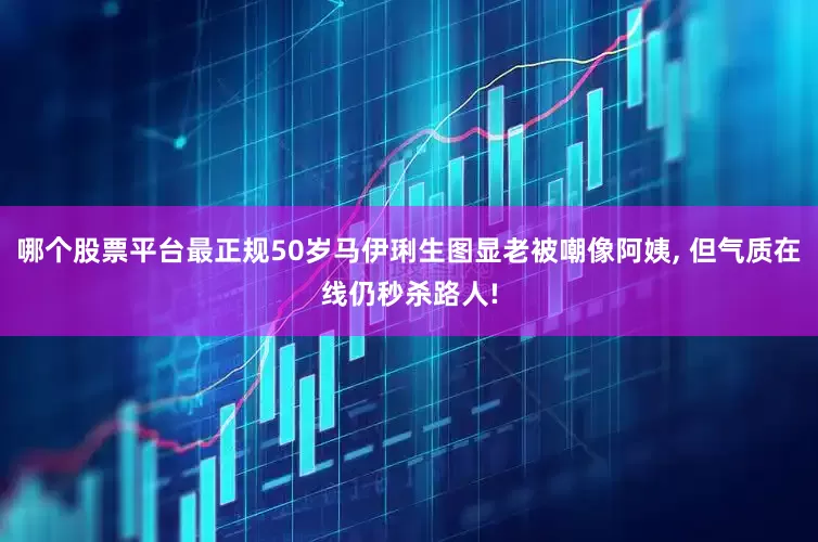 哪个股票平台最正规50岁马伊琍生图显老被嘲像阿姨, 但气质在线仍秒杀路人!