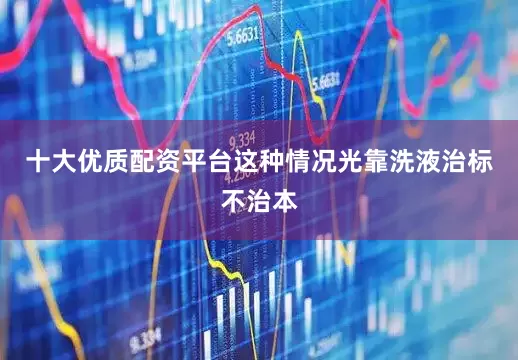 十大优质配资平台这种情况光靠洗液治标不治本